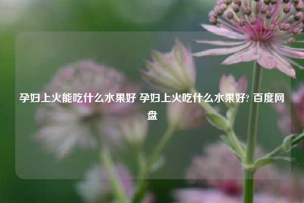 孕妇上火能吃什么水果好 孕妇上火吃什么水果好? 百度网盘