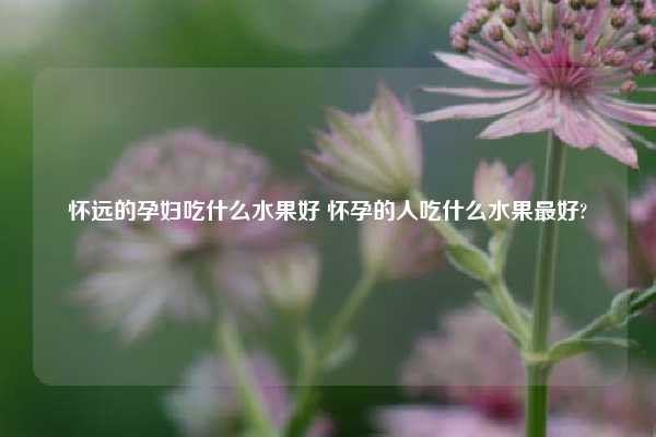 怀远的孕妇吃什么水果好 怀孕的人吃什么水果最好?