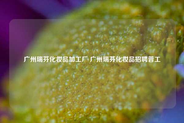 广州瑞芬化妆品加工厂 广州瑞芬化妆品招聘普工