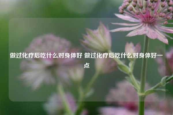 做过化疗后吃什么对身体好 做过化疗后吃什么对身体好一点