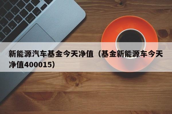 新能源汽车基金今天净值（基金新能源车今天净值400015）