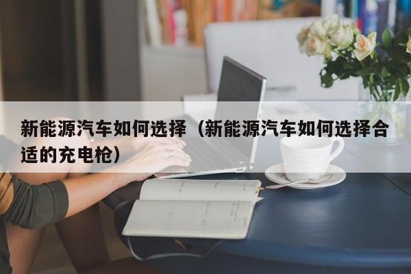 新能源汽车如何选择（新能源汽车如何选择合适的充电枪）