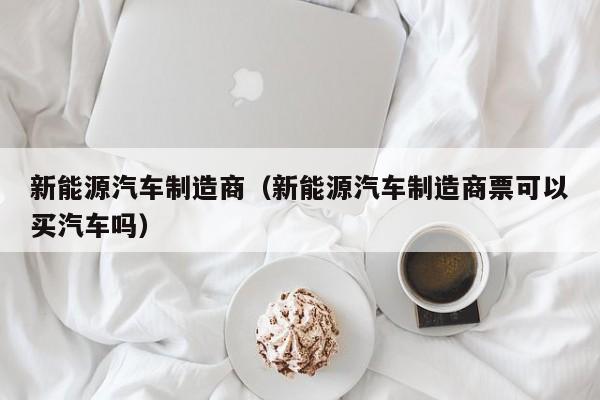 新能源汽车制造商（新能源汽车制造商票可以买汽车吗）