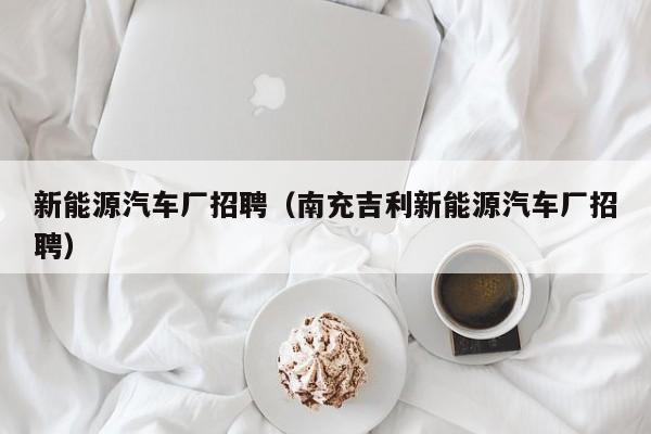 新能源汽车厂招聘（南充吉利新能源汽车厂招聘）