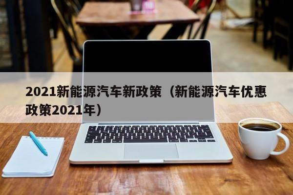 2021新能源汽车新政策（新能源汽车优惠政策2021年）