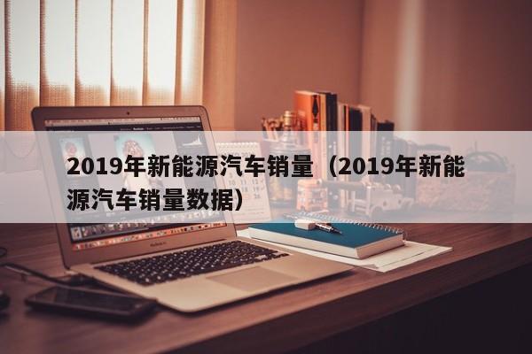 2019年新能源汽车销量（2019年新能源汽车销量数据）