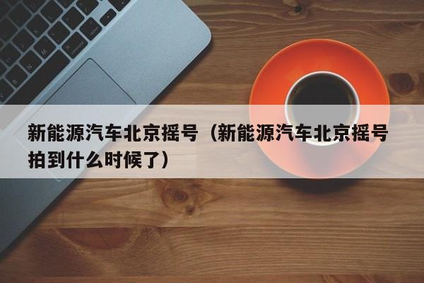 新能源汽车北京摇号（新能源汽车北京摇号 拍到什么时候了）