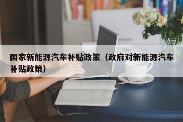 国家新能源汽车补贴政策（政府对新能源汽车补贴政策）