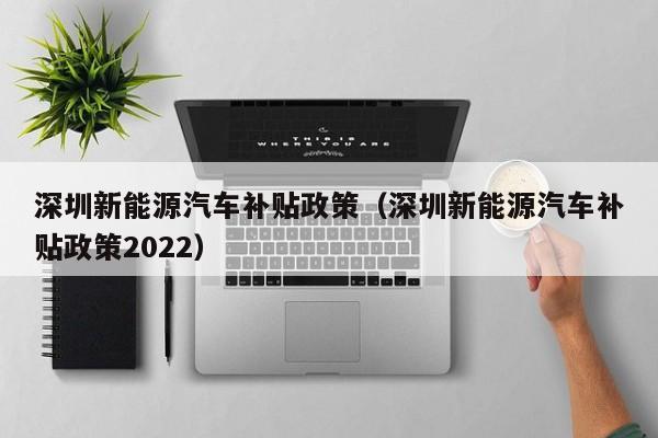 深圳新能源汽车补贴政策（深圳新能源汽车补贴政策2022）