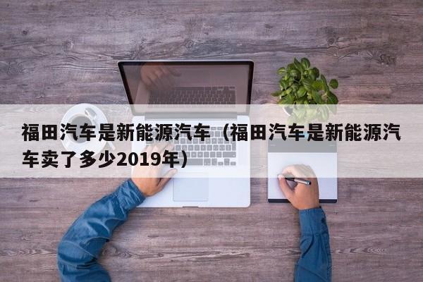 福田汽车是新能源汽车（福田汽车是新能源汽车卖了多少2019年）