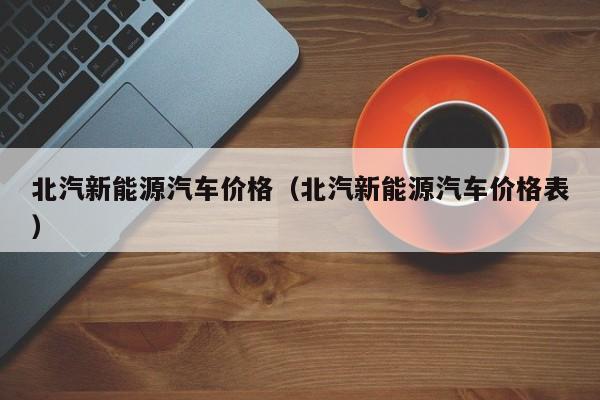 北汽新能源汽车价格（北汽新能源汽车价格表）