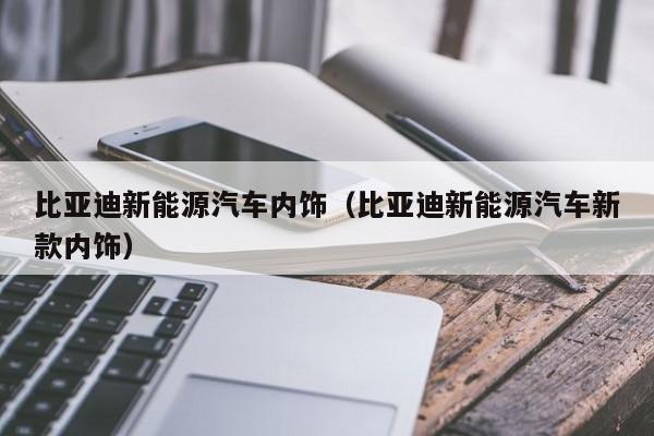 比亚迪新能源汽车内饰（比亚迪新能源汽车新款内饰）