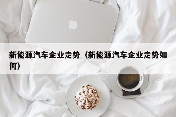 新能源汽车企业走势（新能源汽车企业走势如何）