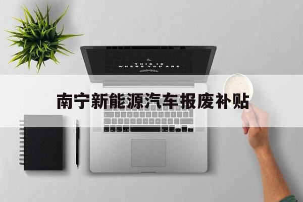 南宁新能源汽车报废补贴(南宁新能源汽车报废补贴多少)