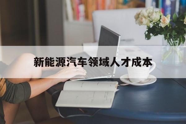 新能源汽车领域人才成本(新能源汽车领域人才成本分析)