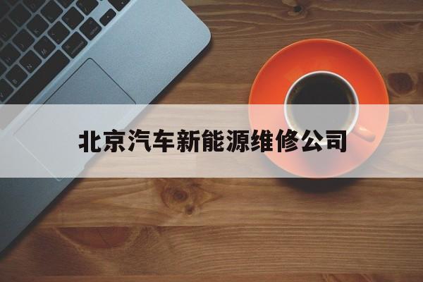 北京汽车新能源维修公司(北京汽车新能源售后服务电话)