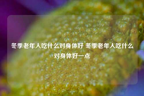 冬季老年人吃什么对身体好 冬季老年人吃什么对身体好一点