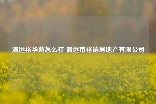 清远裕华苑怎么样 清远市裕德房地产有限公司