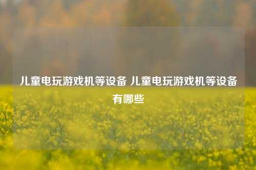 儿童电玩游戏机等设备 儿童电玩游戏机等设备有哪些