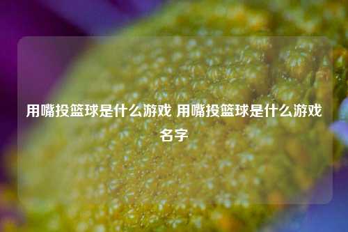 用嘴投篮球是什么游戏 用嘴投篮球是什么游戏名字