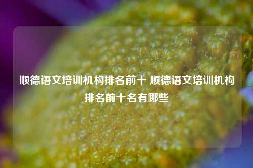 顺德语文培训机构排名前十 顺德语文培训机构排名前十名有哪些